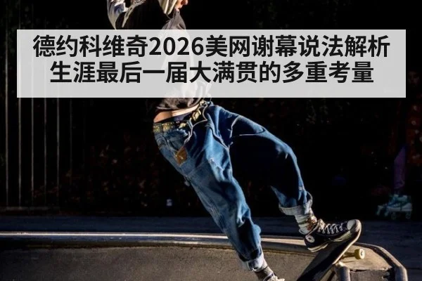 德约科维奇2026美网谢幕说法解析 生涯最后一届大满贯的多重考量